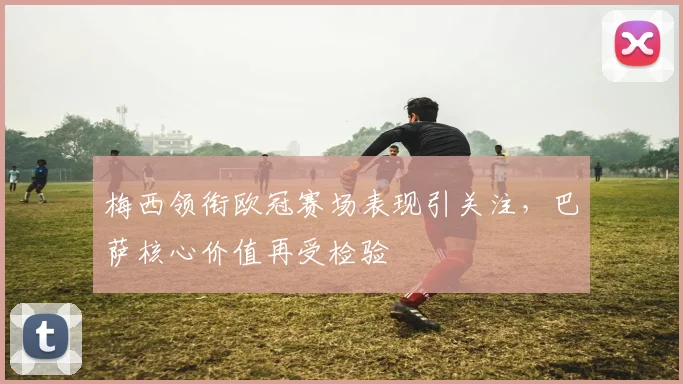 梅西领衔欧冠赛场表现引关注，巴萨核心价值再受检验