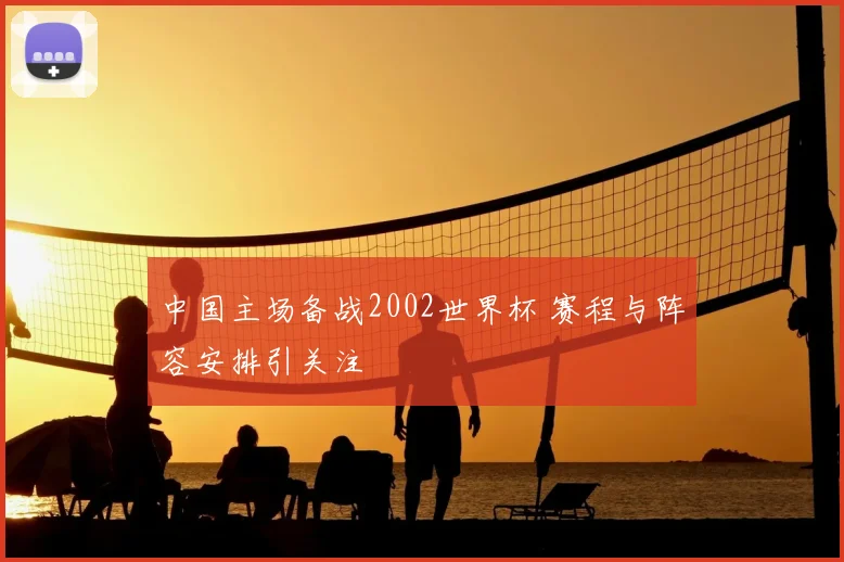 中国主场备战2002世界杯 赛程与阵容安排引关注
