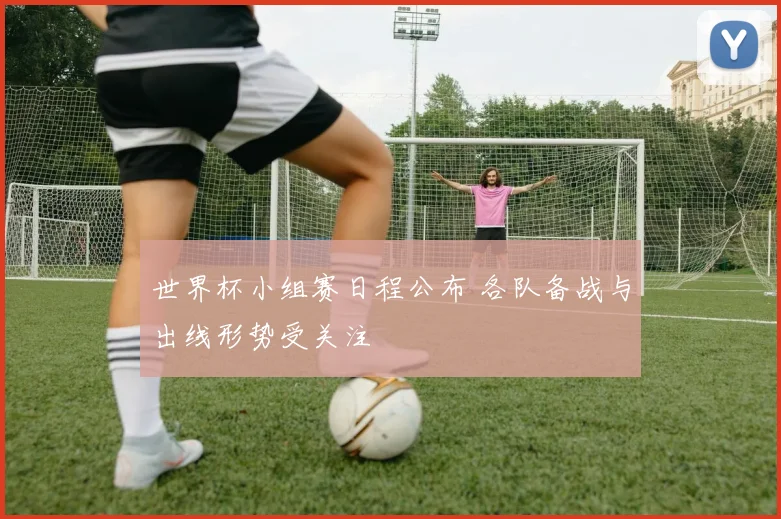 世界杯小组赛日程公布 各队备战与出线形势受关注
