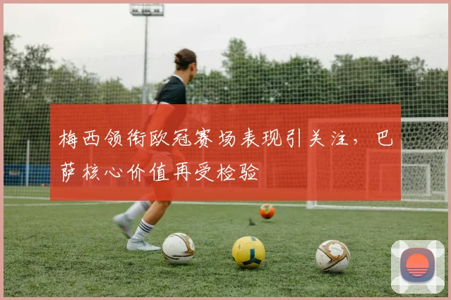 梅西领衔欧冠赛场表现引关注，巴萨核心价值再受检验