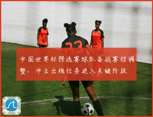 中国世界杯预选赛球队备战赛程调整，冲击出线任务进入关键阶段