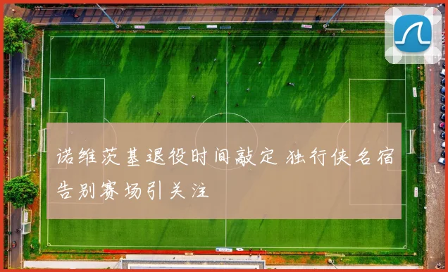 诺维茨基退役时间敲定 独行侠名宿告别赛场引关注
