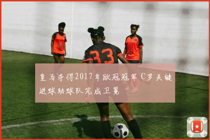 皇马夺得2017年欧冠冠军 C罗关键进球助球队完成卫冕