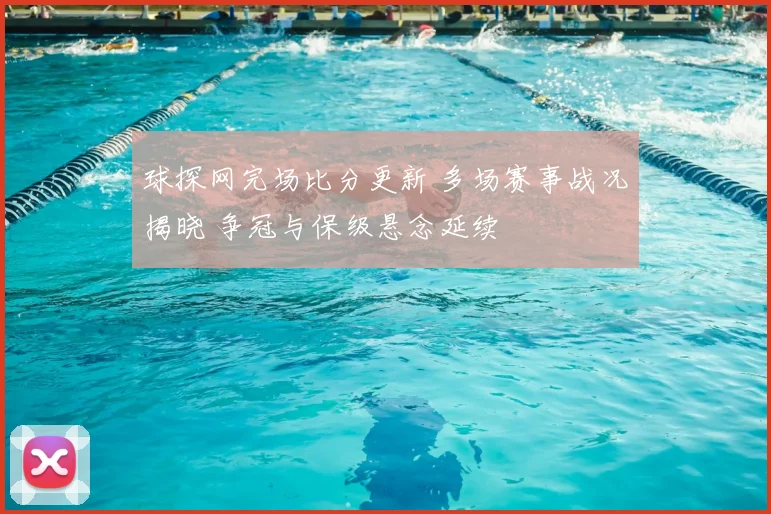 球探网完场比分更新 多场赛事战况揭晓 争冠与保级悬念延续