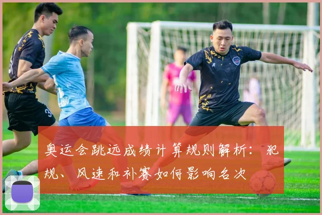 奥运会跳远成绩计算规则解析：犯规、风速和补赛如何影响名次