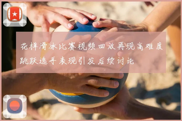 花样滑冰比赛视频回放再现高难度跳跃选手表现引发后续讨论