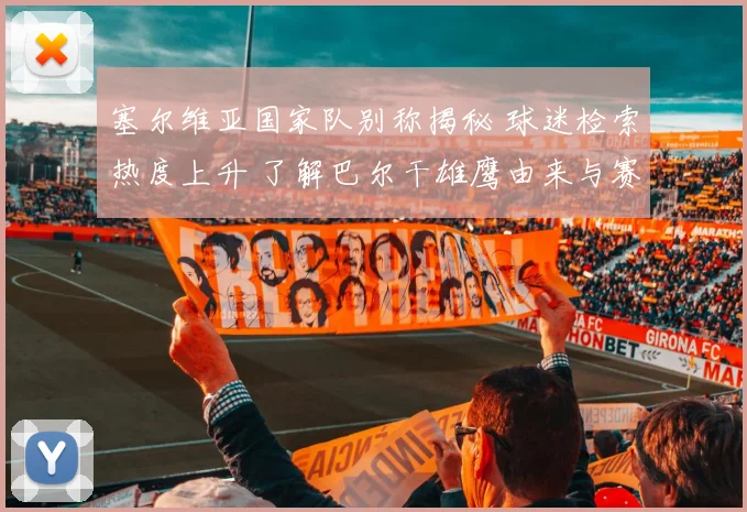 塞尔维亚国家队别称揭秘 球迷检索热度上升 了解巴尔干雄鹰由来与赛场形象
