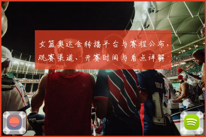 女篮奥运会转播平台与赛程公布，观赛渠道、开赛时间与看点详解