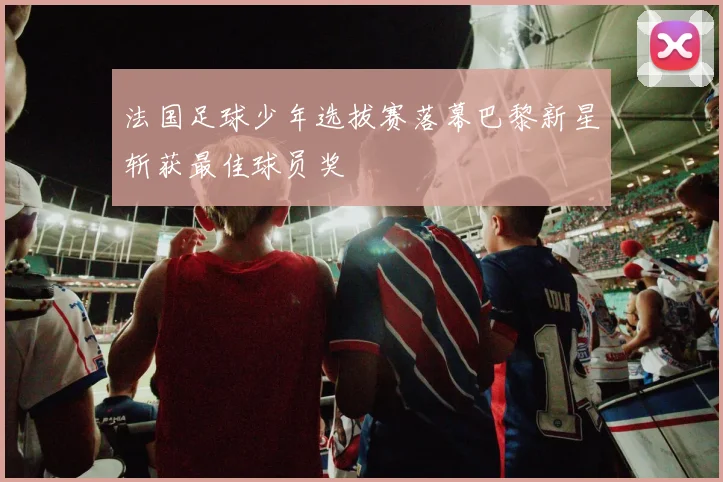 法国足球少年选拔赛落幕巴黎新星斩获最佳球员奖