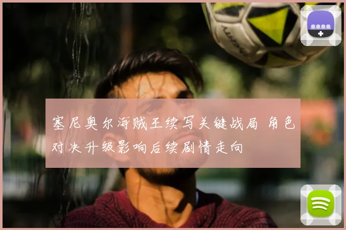塞尼奥尔海贼王续写关键战局 角色对决升级影响后续剧情走向