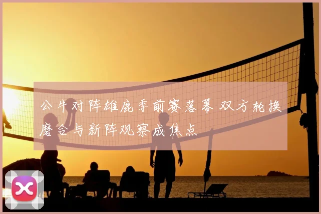 公牛对阵雄鹿季前赛落幕 双方轮换磨合与新阵观察成焦点