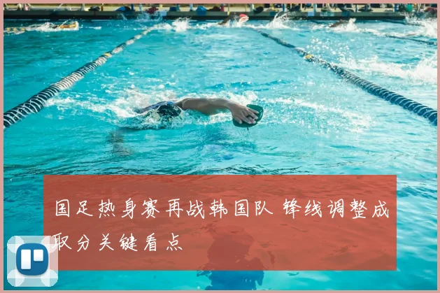国足热身赛再战韩国队 锋线调整成取分关键看点