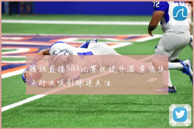 腾讯直播NBA比赛收视升温 多场焦点对决吸引球迷关注