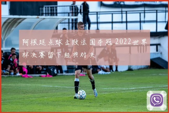 阿根廷点球击败法国夺冠 2022世界杯决赛留下经典对决