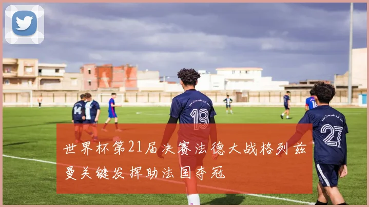 世界杯第21届决赛法德大战格列兹曼关键发挥助法国夺冠