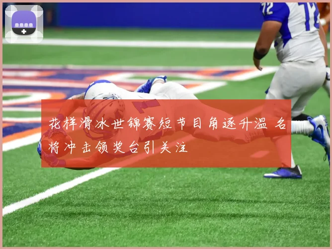 花样滑冰世锦赛短节目角逐升温 名将冲击领奖台引关注