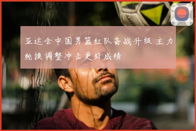 亚运会中国男篮红队备战升级 主力轮换调整冲击更好成绩