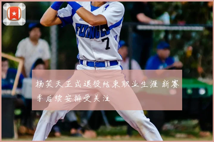 杨笑天正式退役结束职业生涯 新赛季后续安排受关注