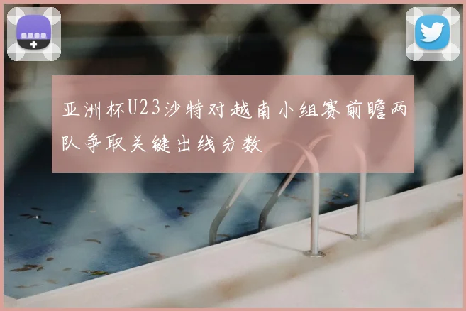 亚洲杯U23沙特对越南小组赛前瞻两队争取关键出线分数