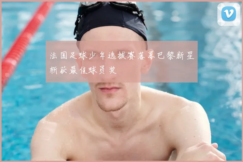法国足球少年选拔赛落幕巴黎新星斩获最佳球员奖