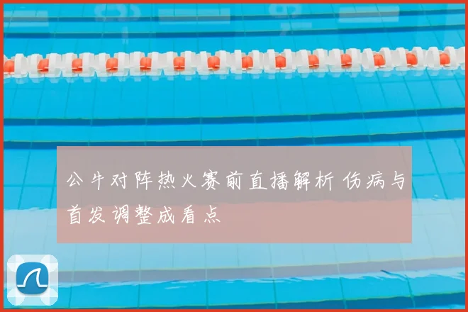 公牛对阵热火赛前直播解析 伤病与首发调整成看点