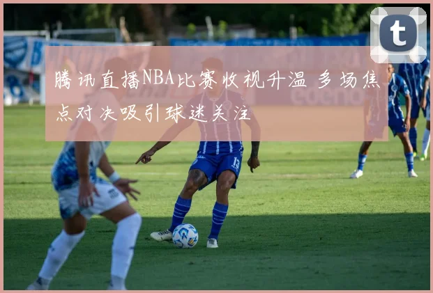 腾讯直播NBA比赛收视升温 多场焦点对决吸引球迷关注