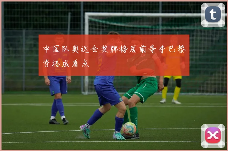 中国队奥运会奖牌榜居前争夺巴黎资格成看点