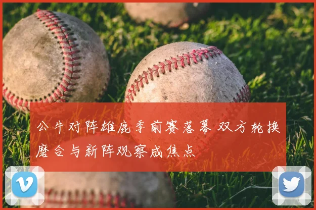 公牛对阵雄鹿季前赛落幕 双方轮换磨合与新阵观察成焦点