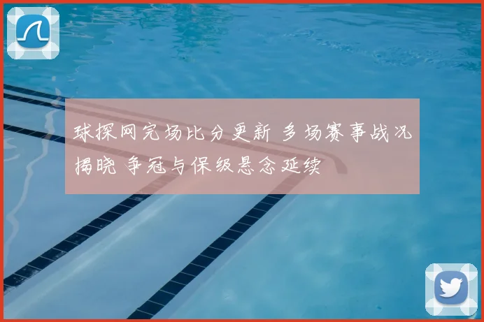 球探网完场比分更新 多场赛事战况揭晓 争冠与保级悬念延续