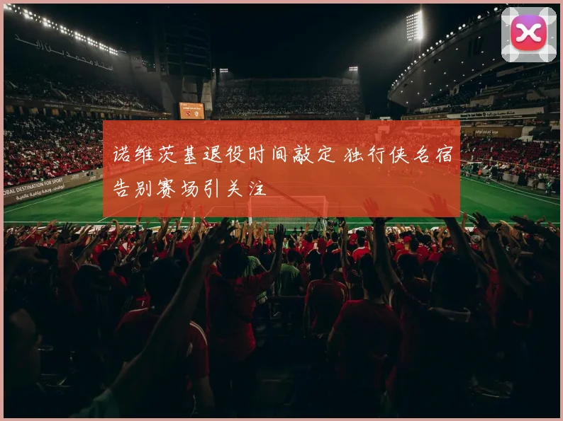 诺维茨基退役时间敲定 独行侠名宿告别赛场引关注