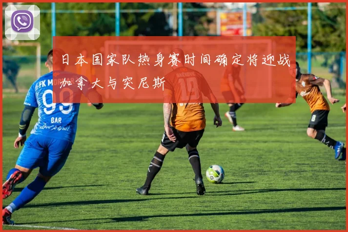 日本国家队热身赛时间确定将迎战加拿大与突尼斯
