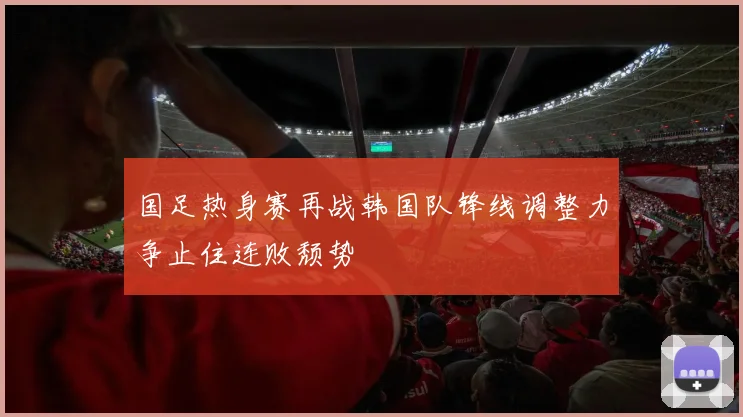 国足热身赛再战韩国队锋线调整力争止住连败颓势