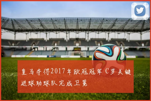 皇马夺得2017年欧冠冠军 C罗关键进球助球队完成卫冕