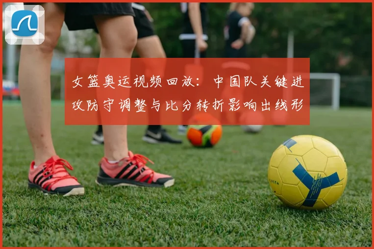 女篮奥运视频回放:中国队关键进攻防守调整与比分转折影响出线形势