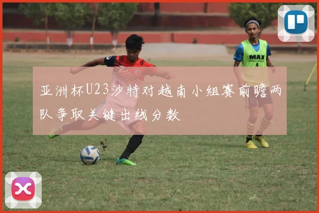 亚洲杯U23沙特对越南小组赛前瞻两队争取关键出线分数