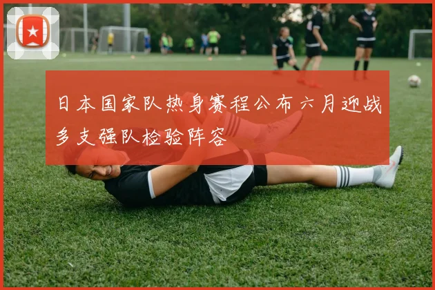 日本国家队热身赛程公布六月迎战多支强队检验阵容