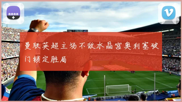 曼联英超主场不敌水晶宫奥利塞破门锁定胜局