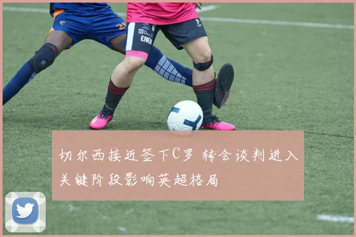 切尔西接近签下C罗 转会谈判进入关键阶段影响英超格局