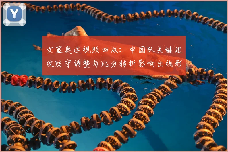 女篮奥运视频回放:中国队关键进攻防守调整与比分转折影响出线形势