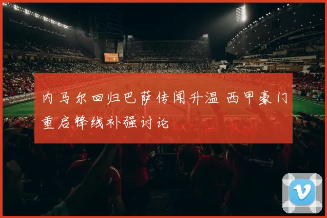内马尔回归巴萨传闻升温 西甲豪门重启锋线补强讨论