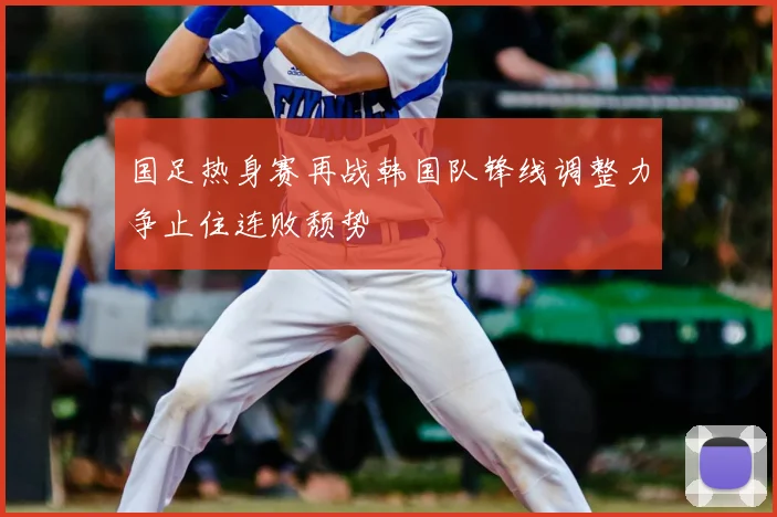 国足热身赛再战韩国队锋线调整力争止住连败颓势
