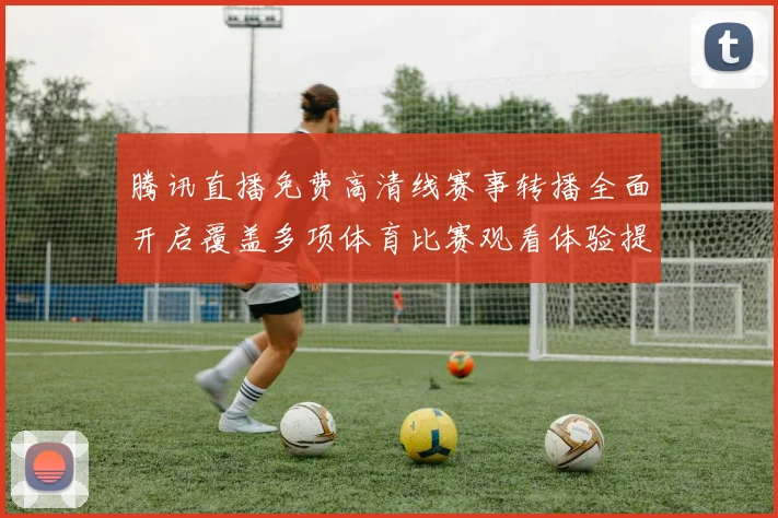 腾讯直播免费高清线赛事转播全面开启覆盖多项体育比赛观看体验提升